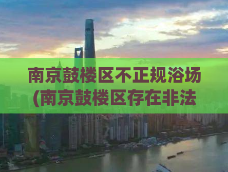 南京鼓楼区不正规浴场(南京鼓楼区存在非法浴场等涉黄场所，近日市场清查行动展开)