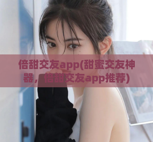 倍甜交友app(甜蜜交友神器，倍甜交友app推荐)