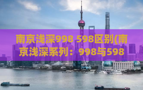 南京浅深998 598区别(南京浅深系列：998与598的区别大揭秘)