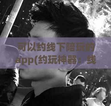 可以约线下陪玩的app(约玩神器：线下陪伴约会App推荐)