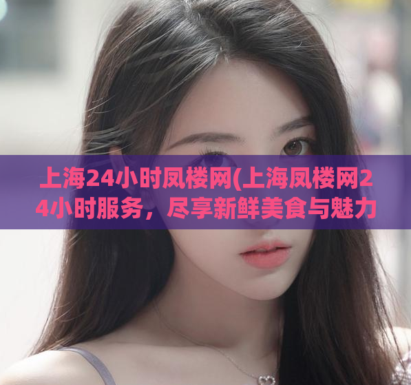 上海24小时凤楼网(上海凤楼网24小时服务，尽享新鲜美食与魅力娱乐。)