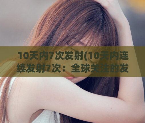 10天内7次发射(10天内连续发射7次：全球关注的发射计划)