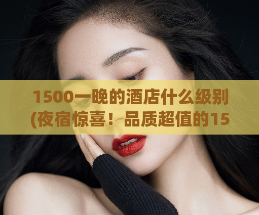 1500一晚的酒店什么级别(夜宿惊喜！品质超值的1500元酒店等你来)