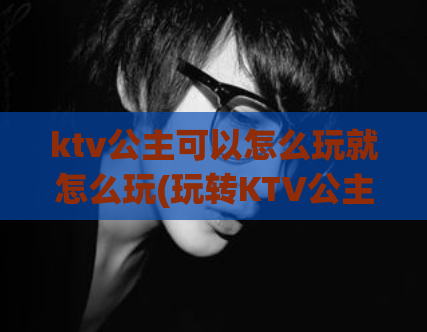 ktv公主可以怎么玩就怎么玩(玩转KTV公主，尽情畅唱！)