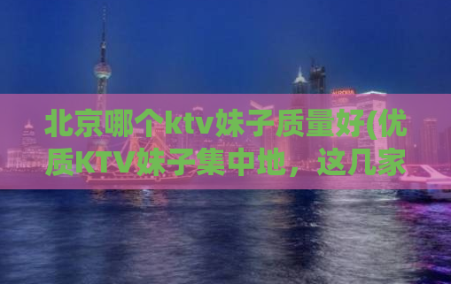 北京哪个ktv妹子质量好(优质KTV妹子集中地，这几家值得一试！)