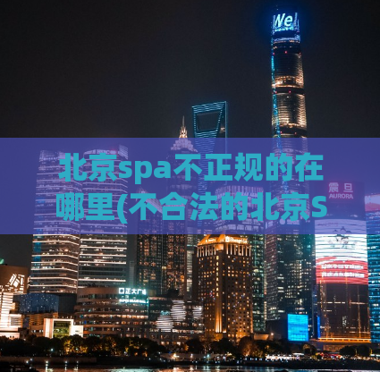 北京spa不正规的在哪里(不合法的北京SPA店在哪里？)