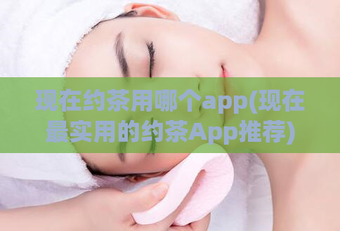 现在约茶用哪个app(现在最实用的约茶App推荐)