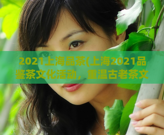 2021上海品茶(上海2021品鉴茶文化活动，重温古老茶文化)