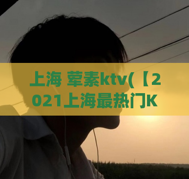 上海 荤素ktv(【2021上海最热门KTV】荤素任选！50首劲爆歌曲等你来唱！)