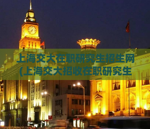 上海交大在职研究生招生网(上海交大招收在职研究生，报名方式请查阅官网)