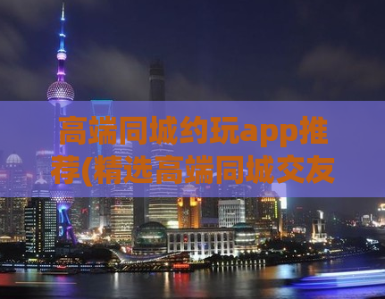 高端同城约玩app推荐(精选高端同城交友app，约玩更便捷)