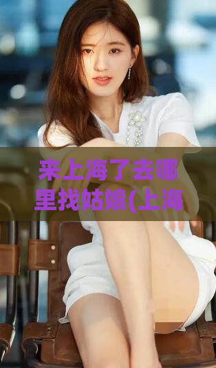 来上海了去哪里找姑娘(上海姑娘最热门的聚集地)