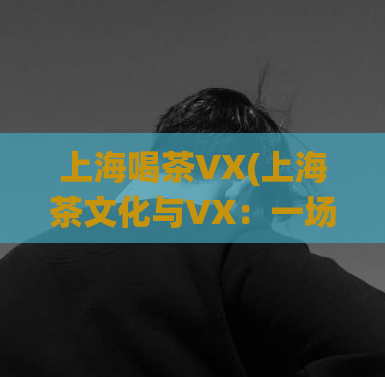 上海喝茶VX(上海茶文化与VX：一场传统与科技的碰撞)