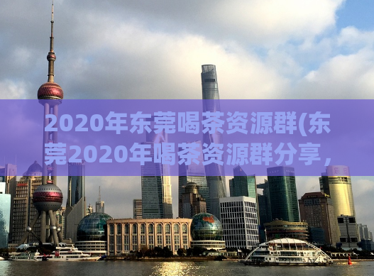 2020年东莞喝茶资源群(东莞2020年喝茶资源群分享，一起探索茶道文化！)