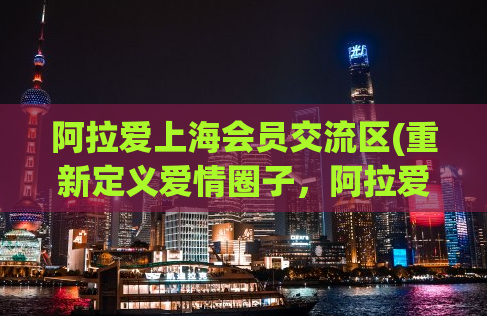 阿拉爱上海会员交流区(重新定义爱情圈子，阿拉爱上海会员交流区。)