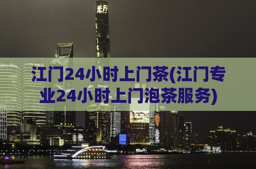 江门24小时上门茶(江门专业24小时上门泡茶服务)