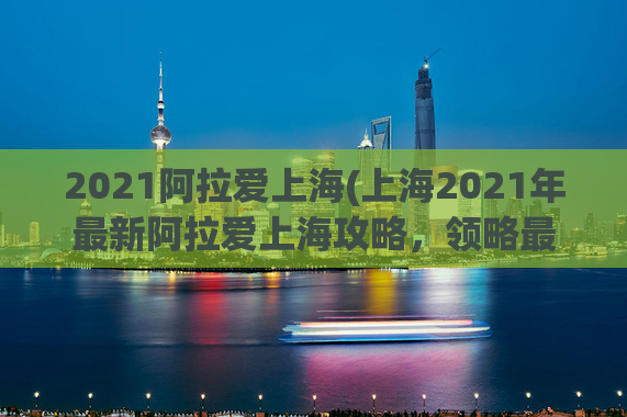 2021阿拉爱上海(上海2021年最新阿拉爱上海攻略，领略最地道的上海风情)