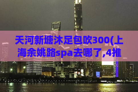 天河新塘沐足包吹300(上海余姚路spa去哪了,4推1口中的毛推是怎么推的)