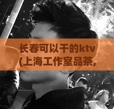 长春可以干的ktv(上海工作室品茶,上海外菜会所)