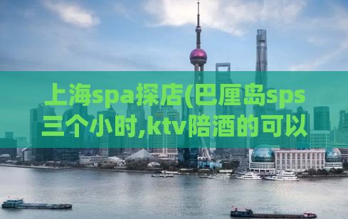 上海spa探店(巴厘岛sps三个小时,ktv陪酒的可以带出去睡觉吗)