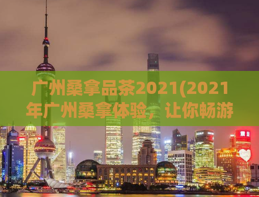 广州桑拿品茶2021(2021年广州桑拿体验，让你畅游美好的水疗之旅)