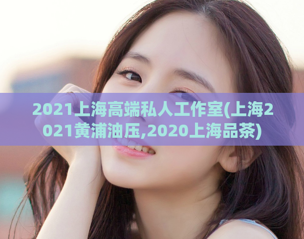 2021上海高端私人工作室(上海2021黄浦油压,2020上海品茶)