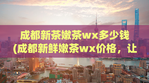 成都新茶嫩茶wx多少钱(成都新鲜嫩茶wx价格，让您体验无限茶香)