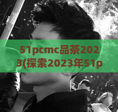 51pcmc品茶2023(探索2023年51pcmc品茶的味道)