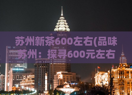 苏州新茶600左右(品味苏州：探寻600元左右的新鲜茶叶)