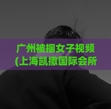 广州被捆女子视频(上海凯撒国际会所,500元一个小时不限次数吗)
