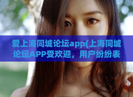 爱上海同城论坛app(上海同城论坛APP受欢迎，用户纷纷表示喜爱)