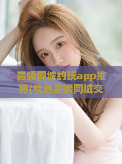 高端同城约玩app推荐(精选高端同城交友app，约玩更便捷)