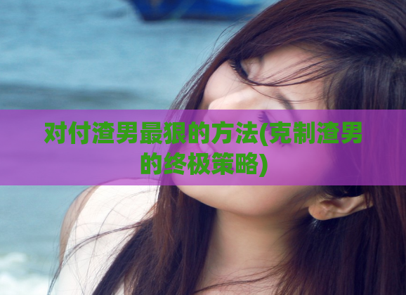 对付渣男最狠的方法(克制渣男的终极策略)