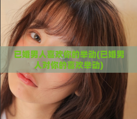 已婚男人喜欢你的举动(已婚男人对你的喜欢举动)