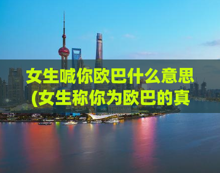 女生喊你欧巴什么意思(女生称你为欧巴的真正含义)