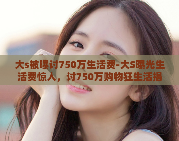 大s被曝讨750万生活费-大S曝光生活费惊人，讨750万购物狂生活揭秘