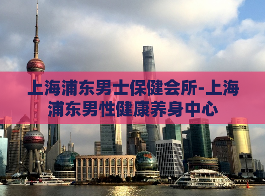上海浦东男士保健会所-上海浦东男性健康养身中心