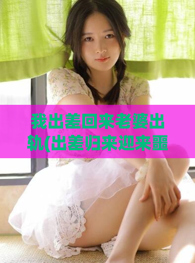 我出差回来老婆出轨(出差归来迎来噩耗)