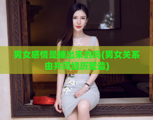 男女感情是睡出来的吗(男女关系由共同经历塑造)