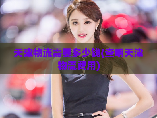 天津物流需要多少钱(查明天津物流费用)